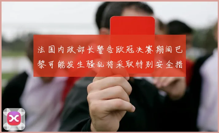 法国内政部长警告欧冠决赛期间巴黎可能发生骚乱将采取特别安全措施