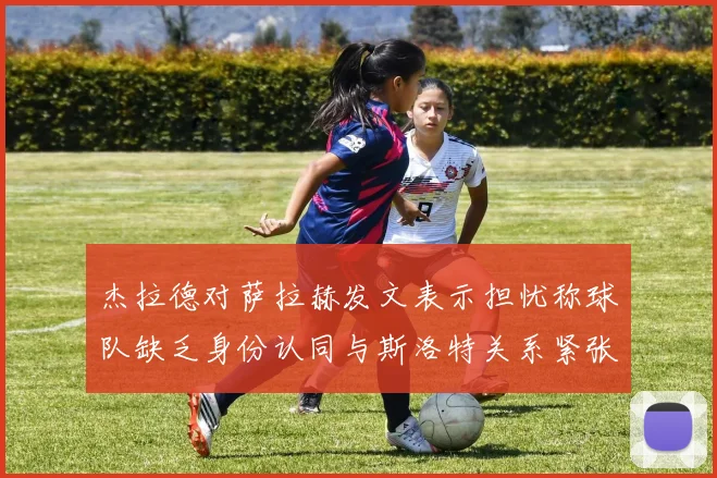 杰拉德对萨拉赫发文表示担忧称球队缺乏身份认同与斯洛特关系紧张