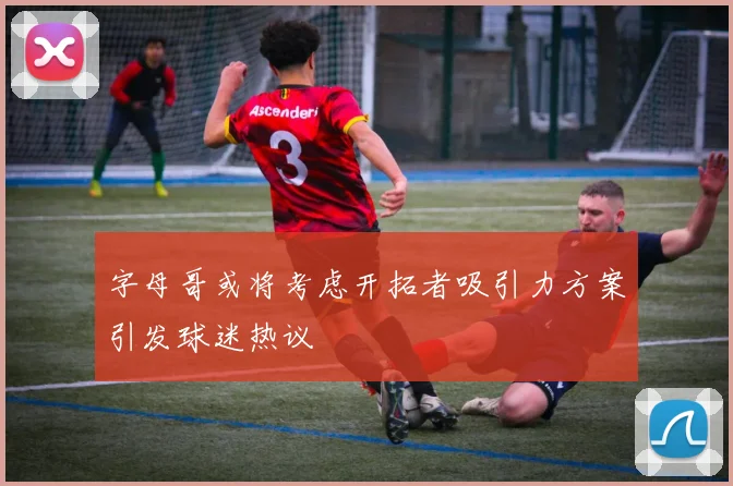 字母哥或将考虑开拓者吸引力方案引发球迷热议
