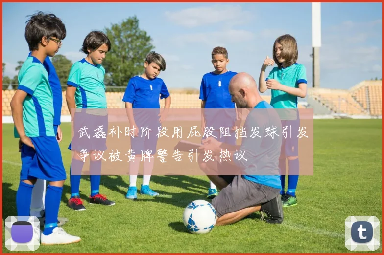 武磊补时阶段用屁股阻挡发球引发争议被黄牌警告引发热议