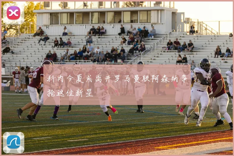 科内今夏或离开罗马曼联阿森纳争抢这位新星