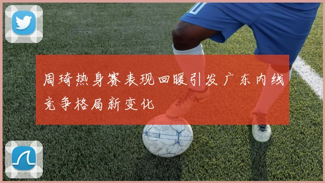周琦热身赛表现回暖引发广东内线竞争格局新变化