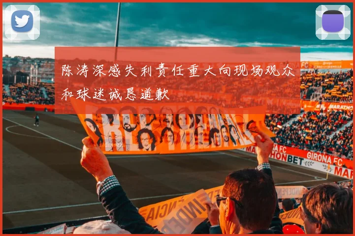 陈涛深感失利责任重大向现场观众和球迷诚恳道歉