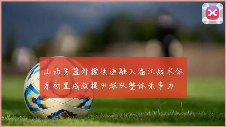 山西男篮外援快速融入潘江战术体系初显成效提升球队整体竞争力