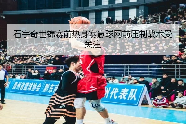 石宇奇世锦赛前热身赛赢球网前压制战术受关注